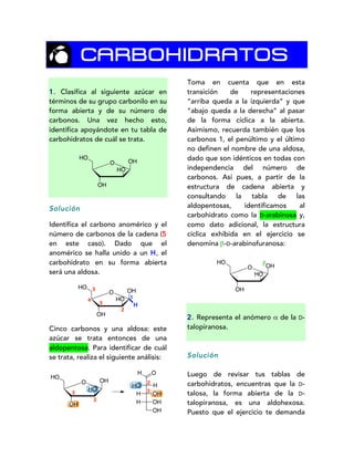 CARBOHIDRATOS
1. Clasifica al siguiente azúcar en
términos de su grupo carbonilo en su
forma abierta y de su número de
carbonos. Una vez hecho esto,
identifica apoyándote en tu tabla de
carbohidratos de cuál se trata.
Solución
Identifica el carbono anomérico y el
número de carbonos de la cadena (5
en este caso). Dado que el
anomérico se halla unido a un H, el
carbohidrato en su forma abierta
será una aldosa.
Cinco carbonos y una aldosa: este
azúcar se trata entonces de una
aldopentosa. Para identificar de cuál
se trata, realiza el siguiente análisis:
Toma en cuenta que en esta
transición de representaciones
“arriba queda a la izquierda” y que
“abajo queda a la derecha” al pasar
de la forma cíclica a la abierta.
Asimismo, recuerda también que los
carbonos 1, el penúltimo y el último
no definen el nombre de una aldosa,
dado que son idénticos en todas con
independencia del número de
carbonos. Así pues, a partir de la
estructura de cadena abierta y
consultando la tabla de las
aldopentosas, identificamos al
carbohidrato como la D-arabinosa y,
como dato adicional, la estructura
cíclica exhibida en el ejercicio se
denomina β-D-arabinofuranosa:
2. Representa el anómero α de la D-
talopiranosa.
Solución
Luego de revisar tus tablas de
carbohidratos, encuentras que la D-
talosa, la forma abierta de la D-
talopiranosa, es una aldohexosa.
Puesto que el ejercicio te demanda
OH
OH
HO
O
HO
OH
OH
HO
O
HO
1
2
3
4
5
H
OH
OH
HO
O
HO
2
3
H O
HHO
OHH
OHH
OH
2
3
OH
OH
HO
O
HO β
 