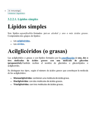  13. Inmunologia
« Anterior|Siguiente »
3.2.2.1. Lípidos simples
Lípidos simples
Son lípidos saponificables formados por un alcohol y uno o más ácidos grasos.
Comprenden dos grupos de lípidos:
 Los acilglicéridos.
 Los céridos.
Acilglicéridos (o grasas)
Las acilglicéridos o grasas o son lípidos formados por la esterificación de una, dos o
tres moléculas de ácidos grasos con una molécula de glicerina
(propanotriol).También reciben el nombre de glicéridos o glicerolípidos o
acilgliceroles.
Se distinguen tres tipos, según el número de ácidos grasos que constituyen la molécula
de los acilglicéridos:
 Monoacilglicéridos: contienen una molécula de ácido graso.
 Diacilglicéridos: con dos moléculas de ácidos grasos.
 Triacilglicéridos: con tres moléculas de ácidos grasos.
 