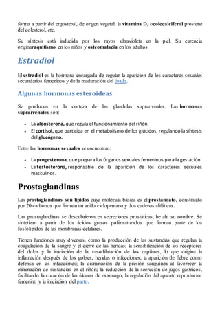 forma a partir del ergosterol, de origen vegetal; la vitamina D3 ocolecalciferol proviene
del colesterol, etc.
Su síntesis está inducida por los rayos ultravioleta en la piel. Su carencia
originaraquitismo en los niños y osteomalacia en los adultos.
Estradiol
El estradiol es la hormona encargada de regular la aparición de los caracteres sexuales
secundarios femeninos y de la maduración del óvulo.
Algunas hormonas esteroideas
Se producen en la corteza de las glándulas suprarrenales. Las hormonas
suprarrenales son:
 La aldosterona, que regula el funcionamiento del riñón.
 El cortisol, que participa en el metabolismo de los glúcidos, regulando la síntesis
del glucógeno.
Entre las hormonas sexuales se encuentran:
 La progesterona, que prepara los órganos sexuales femeninos para la gestación.
 La testosterona, responsable de la aparición de los caracteres sexuales
masculinos.
Prostaglandinas
Las prostaglandinas son lípidos cuya molécula básica es el prostanoato, constituido
por 20 carbonos que forman un anillo ciclopentano y dos cadenas alifáticas.
Las prostaglandinas se descubrieron en secreciones prostáticas, he ahí su nombre. Se
sintetizan a partir de los ácidos grasos poliinsaturados que forman parte de los
fosfolípidos de las membranas celulares.
Tienen funciones muy diversas, como la producción de las sustancias que regulan la
coagulación de la sangre y el cierre de las heridas; la sensibilización de los receptores
del dolor y la iniciación de la vasodilatación de los capilares, lo que origina la
inflamación después de los golpes, heridas o infecciones; la aparición de fiebre como
defensa en las infecciones; la disminución de la presión sanguínea al favorecer la
eliminación de sustancias en el riñón; la reducción de la secreción de jugos gástricos,
facilitando la curación de las úlceras de estómago; la regulación del aparato reproductor
femenino y la iniciación del parto.
 