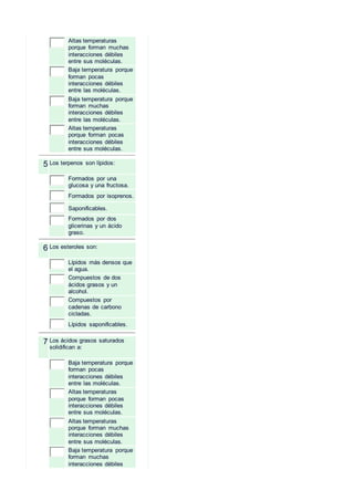 Altas temperaturas
porque forman muchas
interacciones débiles
entre sus moléculas.
Baja temperatura porque
forman pocas
interacciones débiles
entre las moléculas.
Baja temperatura porque
forman muchas
interacciones débiles
entre las moléculas.
Altas temperaturas
porque forman pocas
interacciones débiles
entre sus moléculas.
5 Los terpenos son lípidos:
Formados por una
glucosa y una fructosa.
Formados por isoprenos.
Saponificables.
Formados por dos
glicerinas y un ácido
graso.
6 Los esteroles son:
Lípidos más densos que
el agua.
Compuestos de dos
ácidos grasos y un
alcohol.
Compuestos por
cadenas de carbono
cicladas.
Lípidos saponificables.
7 Los ácidos grasos saturados
solidifican a:
Baja temperatura porque
forman pocas
interacciones débiles
entre las moléculas.
Altas temperaturas
porque forman pocas
interacciones débiles
entre sus moléculas.
Altas temperaturas
porque forman muchas
interacciones débiles
entre sus moléculas.
Baja temperatura porque
forman muchas
interacciones débiles
 