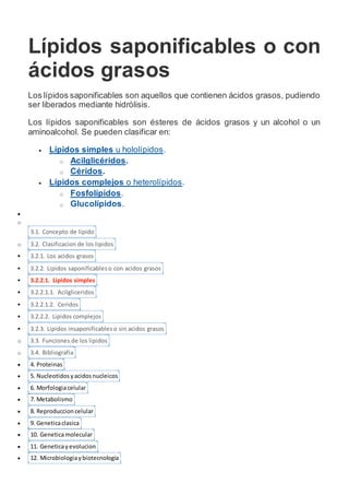 Lípidos saponificables o con
ácidos grasos
Los lípidos saponificables son aquellos que contienen ácidos grasos, pudiendo
ser liberados mediante hidrólisis.
Los lípidos saponificables son ésteres de ácidos grasos y un alcohol o un
aminoalcohol. Se pueden clasificar en:
 Lípidos simples u hololípidos.
o Acilglicéridos.
o Céridos.
 Lípidos complejos o heterolípidos.
o Fosfolípidos.
o Glucolípidos.

o
3.1. Concepto de lipido
o 3.2. Clasificacion de los lipidos
 3.2.1. Los acidos grasos
 3.2.2. Lipidos saponificables o con acidos grasos
 3.2.2.1. Lipidos simples
 3.2.2.1.1. Acilgliceridos
 3.2.2.1.2. Ceridos
 3.2.2.2. Lipidos complejos
 3.2.3. Lipidos insaponificables o sin acidos grasos
o 3.3. Funciones de los lipidos
o 3.4. Bibliografia
 4. Proteinas
 5. Nucleotidosyacidosnucleicos
 6. Morfologiacelular
 7. Metabolismo
 8. Reproduccion celular
 9. Geneticaclasica
 10. Geneticamolecular
 11. Geneticayevolucion
 12. Microbiologiaybiotecnologia
 