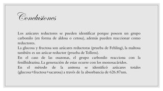 Conclusiones
Los azúcares reductores se pueden identificar porque poseen un grupo
carbonilo (en forma de aldosa o cetosa), además pueden reaccionar como
reductores.
La glucosa y fructosa son azúcares reductoras (prueba de Fehling), la maltosa
también es un azúcar reductor (prueba de Tollens).
En el caso de las osazonas, el grupo carbonilo reacciona con la
fenilhidrazina.La generación de estas ocurre con los monosacáridos.
En el método de la antrona se identificó azúcares totales
(glucosa+fructosa+sacarosa) a través de la absorbancia de 626.87nm.
 
