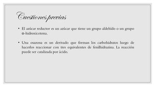 Cuestionesprevias
• El azúcar reductor es un azúcar que tiene un grupo aldehído o un grupo
α-hidroxicetona.
• Una osazona es un derivado que forman los carbohidratos luego de
hacerlos reaccionar con tres equivalentes de fenilhidrazina. La reacción
puede ser catalizada por ácido.
 