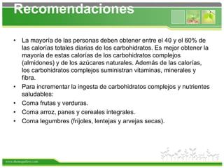 www.themegallery.com
Recomendaciones
• La mayoría de las personas deben obtener entre el 40 y el 60% de
las calorías totales diarias de los carbohidratos. Es mejor obtener la
mayoría de estas calorías de los carbohidratos complejos
(almidones) y de los azúcares naturales. Además de las calorías,
los carbohidratos complejos suministran vitaminas, minerales y
fibra.
• Para incrementar la ingesta de carbohidratos complejos y nutrientes
saludables:
• Coma frutas y verduras.
• Coma arroz, panes y cereales integrales.
• Coma legumbres (fríjoles, lentejas y arvejas secas).
 