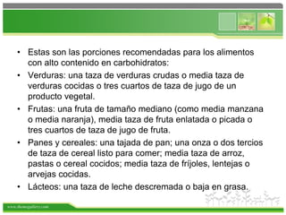 www.themegallery.com
• Estas son las porciones recomendadas para los alimentos
con alto contenido en carbohidratos:
• Verduras: una taza de verduras crudas o media taza de
verduras cocidas o tres cuartos de taza de jugo de un
producto vegetal.
• Frutas: una fruta de tamaño mediano (como media manzana
o media naranja), media taza de fruta enlatada o picada o
tres cuartos de taza de jugo de fruta.
• Panes y cereales: una tajada de pan; una onza o dos tercios
de taza de cereal listo para comer; media taza de arroz,
pastas o cereal cocidos; media taza de fríjoles, lentejas o
arvejas cocidas.
• Lácteos: una taza de leche descremada o baja en grasa.
 