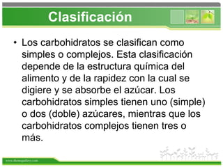www.themegallery.com
Clasificación
• Los carbohidratos se clasifican como
simples o complejos. Esta clasificación
depende de la estructura química del
alimento y de la rapidez con la cual se
digiere y se absorbe el azúcar. Los
carbohidratos simples tienen uno (simple)
o dos (doble) azúcares, mientras que los
carbohidratos complejos tienen tres o
más.
 