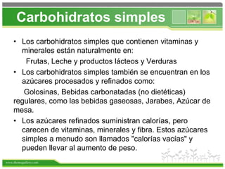 www.themegallery.com
Carbohidratos simples
• Los carbohidratos simples que contienen vitaminas y
minerales están naturalmente en:
Frutas, Leche y productos lácteos y Verduras
• Los carbohidratos simples también se encuentran en los
azúcares procesados y refinados como:
Golosinas, Bebidas carbonatadas (no dietéticas)
regulares, como las bebidas gaseosas, Jarabes, Azúcar de
mesa.
• Los azúcares refinados suministran calorías, pero
carecen de vitaminas, minerales y fibra. Estos azúcares
simples a menudo son llamados "calorías vacías" y
pueden llevar al aumento de peso.
 