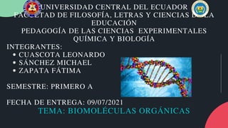 CUASCOTA LEONARDO
SÁNCHEZ MICHAEL
ZAPATA FÁTIMA
UNIVERSIDAD CENTRAL DEL ECUADOR
FACULTAD DE FILOSOFÍA, LETRAS Y CIENCIAS DE LA
EDUCACIÓN
PEDAGOGÍA DE LAS CIENCIAS EXPERIMENTALES
QUÍMICA Y BIOLOGÍA
INTEGRANTES:
SEMESTRE: PRIMERO A
FECHA DE ENTREGA: 09/07/2021
TEMA: BIOMOLÉCULAS ORGÁNICAS
 