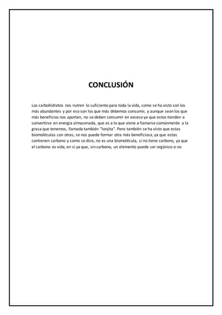 CONCLUSIÓN
Los carbohidratos nos nutren lo suficiente para toda la vida, como se ha visto son los
más abundantes y por eso son los que más debemos consumir, y aunque sean los que
más beneficios nos aportan, no se deben consumir en exceso ya que estos tienden a
convertirse en energía almacenada, que es a lo que viene a llamarse comúnmente a la
grasa que tenemos, llamada también "lonjita". Pero también se ha visto que estas
biomoléculas con otras, se nos puede formar otra más beneficiosa, ya que estas
contienen carbono y como se dice, no es una biomolécula, si no tiene carbono, ya que
el carbono es vida, en si ya que, sin carbono, un elemento puede ser orgánico o no
 