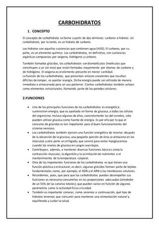 CARBOHIDRATOS
1. CONCEPTO
El concepto de carbohidrato se forma a partir de dos términos: carbono e hidrato. Un
carbohidrato, por lo tanto, es un hidrato de carbono.
Los hidratos son aquellas sustancias que contienen agua (H2O). El carbono, por su
parte, es un elemento químico. Los carbohidratos, en definitiva, son sustancias
orgánicas compuestas por oxígeno, hidrógeno y carbono.
También llamados glúcidos, los carbohidratos son biomoléculas (moléculas que
constituyen a un ser vivo) que están formadas mayormente por átomos de carbono y
de hidrógeno. El oxígeno es el elemento presente en menor cantidad.
La función de los carbohidratos, que presentan enlaces covalentes que resultan
difíciles de romper, es aportar energía. Dicha energía puede ser utilizada de manera
inmediata o almacenada para un uso posterior. Ciertos carbohidratos también actúan
como elementos estructurales, formando parte de las paredes celulares.
2.FUNCIONES
 Una de las principales funciones de los carbohidratos es energética:
suministran energía, que es aportada en forma de glucosa, a todas las células
del organismo. Incluso algunas de ellas, concretamente las del cerebro, sólo
pueden utilizar glucosa como fuente de energía. Es por ello por lo que el
consumo de glúcidos es tan importante para el buen funcionamiento del
sistema nervioso.
 Los carbohidratos también ejercen una función energética de reserva: después
de la absorción de la glucosa, una pequeña porción de ésta se almacena en los
músculos y otra parte en el hígado, que servirá para evitar hipoglucemias
cuando los niveles de glucosa en sangre sean bajos.
 Contribuyen, además, a mantener diversas funciones básicas como la
contracción muscular, la digestión y la asimilación de nutrientes o el
mantenimiento de la temperatura corporal.
 Otra de las importantes funciones de los carbohidratos es que tienen una
función plástica o estructural, es decir, algunos glúcidos forman parte de tejidos
fundamentales como, por ejemplo, el ADN y el ARN o las membranas celulares.
 Recordemos, pues, que para que los carbohidratos puedan desempeñar sus
funciones es necesario consumirlos en las proporciones adecuadas (alrededor
de un 55% de las calorías totales), que pueden variar en función de algunos
parámetros como la actividad física o la edad.
 También es importante conocer, como veremos a continuación, qué tipo de
hidratos tenemos que consumir para mantener una alimentación natural y
equilibrada y cuidar la salud.
 
