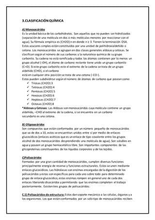 3.CLASIFICACIÓNQUÍMICA
A) Monosacáridos
Es la unidad básica de los carbohidratos. Son aquellos que no pueden ser hidrolizados
(separación de una molécula en dos o más moléculas menores por reaccionar con el
agua). Su fórmula empírica es (CH2O) n en donde n ≥ 3. Tienen la terminación OSA.
Estos azucares simples están constituidos por una unidad de polihidroxialdehído o
cetona. Los monosacáridos se agrupan en dos clases generales aldosas y cetosas. Se
clasifican según el número de sus carbonos y la naturaleza química de su grupo
carbonilo. Su cadena no está ramificada y todos los átomos contienen por lo menos un
grupo alcohol (-OH), el átomo de carbono restante tiene unido un grupo carbonilo
(C=O). Si este grupo carbonilo este el extremo de la cadena se trata de un grupo
aldehído (CHO), si el carbono
está en cualquier otra posición se trata de una cetona (-CO-).
Estos pueden subdividirse según el número de átomos de carbono que posean como:
 Triosas (CH2O) 3
 Tetrosas (CH2O) 4
 Pentosas (CH2O) 5
 Hexosas (CH2O) 6
 Heptosas (CH2O) 7
 Octosas (CH2O) 8
*Aldosas y Cetosas: Las Aldosas son monosacáridos cuya molécula contiene un grupo
aldehído, –CHO al extremo de la cadena, si se encuentra en un carbono
secundario es una cetona.
B) Oligosacáridos
Son compuestos que están conformados por un número pequeño de monosacáridos
que va de dos a 10, estos se encuentran unidos entre sí por medio de enlaces
glucosídicos (enlaces acéticos que es un enlace de tipo covalente entro los grupos
alcohol de dos monosacáridos desprendiendo una molécula de agua). Son solubles en
agua y poseen un grupo hemiacetálico libre. Son importantes componentes de las
glicoproteínas constituyentes de los líquidos corporales y de los tejidos.
C)Polisacáridos
Formadas por una gran cantidad de monosacáridos, cumplen diversas funciones
principalmente energía de reserva y funciones estructurales. Estos se unen mediante
enlaces glucosídicos. Las hidrolasas son enzimas encargadas de la digestión de los
polisacáridos y estas son específicas para cada uno sobre todo para determinado
grupo de enlace glucosídico, estas enzimas rompen en general uno de cada dos
enlaces liberando disacáridos y permitiendo que las enzimas completen el trabajo
posteriormente. Existen tres grupos de polisacáridos:
C.1) Polisacáridos de estructura: Estos dan soporte mecánico a las células, órganos y a
los organismos. Los que están conformados por un solo tipo de monosacáridos reciben
 