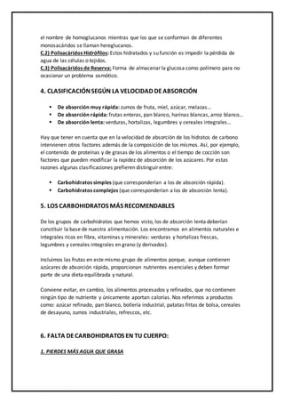 el nombre de homoglucanos mientras que los que se conforman de diferentes
monosacáridos se llaman hereglucanos.
C.2) Polisacáridos Hidrófilos: Estos hidratados y su función es impedir la pérdida de
agua de las células o tejidos.
C.3) Polisacáridos de Reserva: Forma de almacenar la glucosa como polímero para no
ocasionar un problema osmótico.
4. CLASIFICACIÓNSEGÚN LA VELOCIDAD DEABSORCIÓN
 De absorción muy rápida: zumos de fruta, miel, azúcar, melazas…
 De absorción rápida: frutas enteras, pan blanco, harinas blancas, arroz blanco…
 De absorción lenta: verduras, hortalizas, legumbres y cereales integrales…
Hay que tener en cuenta que en la velocidad de absorción de los hidratos de carbono
intervienen otros factores además de la composición de los mismos. Así, por ejemplo,
el contenido de proteínas y de grasas de los alimentos o el tiempo de cocción son
factores que pueden modificar la rapidez de absorción de los azúcares. Por estas
razones algunas clasificaciones prefieren distinguir entre:
 Carbohidratos simples (que corresponderían a los de absorción rápida).
 Carbohidratos complejos (que corresponderían a los de absorción lenta).
5. LOS CARBOHIDRATOS MÁS RECOMENDABLES
De los grupos de carbohidratos que hemos visto, los de absorción lenta deberían
constituir la base de nuestra alimentación. Los encontramos en alimentos naturales e
integrales ricos en fibra, vitaminas y minerales: verduras y hortalizas frescas,
legumbres y cereales integrales en grano (y derivados).
Incluimos las frutas en este mismo grupo de alimentos porque, aunque contienen
azúcares de absorción rápida, proporcionan nutrientes esenciales y deben formar
parte de una dieta equilibrada y natural.
Conviene evitar, en cambio, los alimentos procesados y refinados, que no contienen
ningún tipo de nutriente y únicamente aportan calorías. Nos referimos a productos
como: azúcar refinado, pan blanco, bollería industrial, patatas fritas de bolsa, cereales
de desayuno, zumos industriales, refrescos, etc.
6. FALTA DECARBOHIDRATOS EN TU CUERPO:
1. PIERDES MÁS AGUA QUE GRASA
 