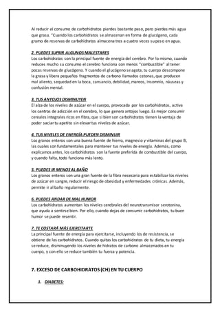 Al reducir el consumo de carbohidratos pierdes bastante peso, pero pierdes más agua
que grasa. “Cuando los carbohidratos se almacenan en forma de glucógeno, cada
gramo de reservas de carbohidratos almacena tres a cuatro veces su peso en agua.
2. PUEDES SUFRIR ALGUNOS MALESTARES
Los carbohidratos son la principal fuente de energía del cerebro. Por lo mismo, cuando
reduces mucho su consumo el cerebro funciona con menos “combustible” al tener
pocas reservas de glucógeno. Y cuando el glucógeno se agota, tu cuerpo descompone
la grasa y libera pequeños fragmentos de carbono llamados cetonas, que producen
mal aliento, sequedad en la boca, cansancio, debilidad, mareos, insomnio, náuseas y
confusión mental.
3. TUS ANTOJOS DISMINUYEN
El alza de los niveles de azúcar en el cuerpo, provocada por los carbohidratos, activa
los centros de adicción en el cerebro, lo que genera antojos luego. Es mejor consumir
cereales integrales ricos en fibra, que si bien son carbohidratos tienen la ventaja de
poder saciar tu apetito sin elevar tus niveles de azúcar.
4. TUS NIVELES DE ENERGÍA PUEDEN DISMINUIR
Los granos enteros son una buena fuente de hierro, magnesio y vitaminas del grupo B,
las cuales son fundamentales para mantener tus niveles de energía. Además, como
explicamos antes, los carbohidratos son la fuente preferida de combustible del cuerpo,
y cuando falta, todo funciona más lento.
5. PUEDES IR MENOS AL BAÑO
Los granos enteros son una gran fuente de la fibra necesaria para estabilizar los niveles
de azúcar en sangre, reducir el riesgo de obesidad y enfermedades crónicas. Además,
permite ir al baño regularmente.
6. PUEDES ANDAR DE MAL HUMOR
Los carbohidratos aumentan los niveles cerebrales del neurotransmisor serotonina,
que ayuda a sentirse bien. Por ello, cuando dejas de consumir carbohidratos, tu buen
humor se puede resentir.
7. TE COSTARÁ MÁS EJERCITARTE
La principal fuente de energía para ejercitarse, incluyendo los de resistencia, se
obtiene de los carbohidratos. Cuando quitas los carbohidratos de tu dieta, tu energía
se reduce, disminuyendo los niveles de hidratos de carbono almacenados en tu
cuerpo, y con ello se reduce también tu fuerza y potencia.
7. EXCESO DE CARBOHIDRATOS (CH) EN TU CUERPO
1. DIABETES:
 