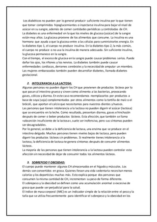 Los diabéticos no pueden por lo general producir suficiente insulina por lo que tienen
que tomar comprimidos hipoglucemiantes o inyectarse insulina para bajar el nivel de
azúcar en su sangre, además de comer cantidades periódicas y controladas de CH.
La diabetes es una enfermedad en la que los niveles de glucosa (azúcar) de la sangre
están muy altos. La glucosa proviene de los alimentos que consume. La insulina es una
hormona que ayuda a que la glucosa entre a las células para suministrarles energía. En
la diabetes tipo 1, el cuerpo no produce insulina. En la diabetes tipo 2, la más común,
el cuerpo no produce o no usa la insulina de manera adecuada. Sin suficiente insulina,
la glucosa permanece en la sangre.
Con el tiempo, el exceso de glucosa en la sangre puede causar problemas serios. Puede
dañar los ojos, los riñones y los nervios. La diabetes también puede causar
enfermedades cardíacas, derrames cerebrales y la necesidad de amputar un miembro.
Las mujeres embarazadas también pueden desarrollar diabetes, llamada diabetes
gestacional.
2. INTOLERANCIA A LA LACTOSA:
Algunas personas no pueden digerir los CH que provienen de productos lácteos por lo
que pasan al intestino grueso y sirven como alimento a las bacterias, provocando
gases, cólicos y diarrea. En este caso recomendamos reemplazarlos por productos a
base de soya (soja) complementados por otros alimentos como la tortilla de maíz o el
brócoli, que aportan el calcio que necesitamos para nuestros dientes y huesos.
Las personas que tienen intolerancia a la lactosa no pueden digerir el azúcar (lactosa)
que se encuentra en la leche. Como resultado, presentan diarrea, gases e hinchazón
después de comer o beber productos lácteos. Esta afección, que también se llama
«absorción insuficiente de la lactosa», suele ser inofensiva, pero sus síntomas pueden
ser desagradables.
Por lo general, se debe a la deficiencia de lactasa, una enzima que se produce en el
intestino delgado. Muchas personas tienen niveles bajos de lactasa, pero pueden
digerir los productos lácteos sin problemas. Si realmente tienes intolerancia a la
lactosa, la deficiencia de lactasa te genera síntomas después de consumir alimentos
lácteos.
La mayoría de las personas que tienen intolerancia a la lactosa pueden controlar esta
afección sin necesidad de dejar de consumir todos los alimentos lácteos.
3. SOBREPESO Y OBESIDAD:
El cuerpo puede mantener algunos CH almacenados en el hígado y músculos. Los
demás son convertidos en grasa. Quienes llevan una vida sedentaria necesitan menos
calorías y los deportistas muchas más. Esto explica porque dos personas que
consumen la misma cantidad de CH, incrementan su peso de forma diferente.
El sobrepeso y la obesidad se definen como una acumulación anormal o excesiva de
grasa que puede ser perjudicial para la salud.
El índice de masa corporal (IMC) es un indicador simple de la relación entre el peso y la
talla que se utiliza frecuentemente para identificar el sobrepeso y la obesidad en los
 