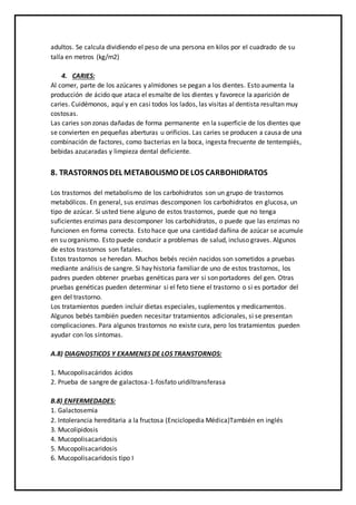 adultos. Se calcula dividiendo el peso de una persona en kilos por el cuadrado de su
talla en metros (kg/m2)
4. CARIES:
Al comer, parte de los azúcares y almidones se pegan a los dientes. Esto aumenta la
producción de ácido que ataca el esmalte de los dientes y favorece la aparición de
caries. Cuidémonos, aquí y en casi todos los lados, las visitas al dentista resultan muy
costosas.
Las caries son zonas dañadas de forma permanente en la superficie de los dientes que
se convierten en pequeñas aberturas u orificios. Las caries se producen a causa de una
combinación de factores, como bacterias en la boca, ingesta frecuente de tentempiés,
bebidas azucaradas y limpieza dental deficiente.
8. TRASTORNOS DEL METABOLISMO DELOS CARBOHIDRATOS
Los trastornos del metabolismo de los carbohidratos son un grupo de trastornos
metabólicos. En general, sus enzimas descomponen los carbohidratos en glucosa, un
tipo de azúcar. Si usted tiene alguno de estos trastornos, puede que no tenga
suficientes enzimas para descomponer los carbohidratos, o puede que las enzimas no
funcionen en forma correcta. Esto hace que una cantidad dañina de azúcar se acumule
en su organismo. Esto puede conducir a problemas de salud, incluso graves. Algunos
de estos trastornos son fatales.
Estos trastornos se heredan. Muchos bebés recién nacidos son sometidos a pruebas
mediante análisis de sangre. Si hay historia familiar de uno de estos trastornos, los
padres pueden obtener pruebas genéticas para ver si son portadores del gen. Otras
pruebas genéticas pueden determinar si el feto tiene el trastorno o si es portador del
gen del trastorno.
Los tratamientos pueden incluir dietas especiales, suplementos y medicamentos.
Algunos bebés también pueden necesitar tratamientos adicionales, si se presentan
complicaciones. Para algunos trastornos no existe cura, pero los tratamientos pueden
ayudar con los síntomas.
A.8) DIAGNOSTICOS Y EXAMENES DE LOS TRANSTORNOS:
1. Mucopolisacáridos ácidos
2. Prueba de sangre de galactosa-1-fosfato uridiltransferasa
B.8) ENFERMEDADES:
1. Galactosemia
2. Intolerancia hereditaria a la fructosa (Enciclopedia Médica)También en inglés
3. Mucolipidosis
4. Mucopolisacaridosis
5. Mucopolisacaridosis
6. Mucopolisacaridosis tipo I
 