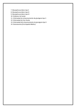 7. Mucopolisacaridosis tipo II
8. Mucopolisacaridosis tipo III
9. Mucopolisacaridosis tipo IV
10. Síndrome de Hunter
11. Enfermedad de almacenamiento de glucógeno tipo 5
12. Enfermedad de Von Gierke
13. Enfermedad del almacenamiento de glucógeno tipo V
14. Galactosemia (Enciclopedia Médica)
 