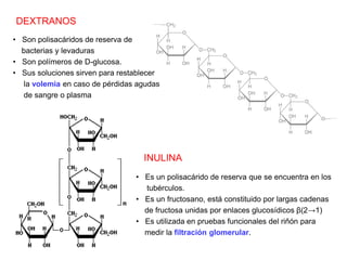 DEXTRANOS
• Son polisacáridos de reserva de
bacterias y levaduras
• Son polímeros de D-glucosa.
• Sus soluciones sirven para restablecer
la volemia en caso de pérdidas agudas
de sangre o plasma
INULINA
• Es un polisacárido de reserva que se encuentra en los
tubérculos.
• Es un fructosano, está constituido por largas cadenas
de fructosa unidas por enlaces glucosídicos β(2→1)
• Es utilizada en pruebas funcionales del riñón para
medir la filtración glomerular.
 
