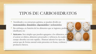 TIPOS DE CARBOHIDRATOS
• Atendiendo a su estructura química, se pueden dividir en:
monosacáridos, disacáridos, oligosacáridos y polisacáridos.
• Sin embargo, en función de los alimentos que se ingieren, podrían
clasificarse en:
• Azúcares. Son simples que pueden agregarse a los alimentos, como
el azúcar en dulces, alimentos procesados y refrescos, los cuales el
cuerpo absorbe con más rapidez. Abarcan además los tipos de
azúcar que de forma natural están presentes en frutas, verduras y
productos lácteos.
 