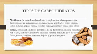 TIPOS DE CARBOHIDRATOS
• Almidones. Se trata de carbohidratos complejos que el cuerpo necesita
descomponer en azúcares para posteriormente emplearlos como energía.
Estos incluyen el pan, pastas, cereales, papas, guisantes y maíz, entre otros.
• Fibras. Estos carbohidratos complejos no se descomponen en su totalidad,
por lo que, alimentos con fibras ayudan a sentirse llenos, tal es el caso de las
frutas, nueces, semillas, verduras, frijoles y granos integrales
 