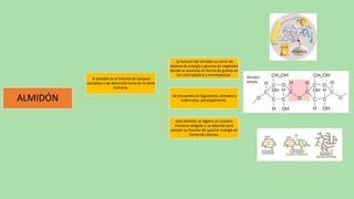 ALMIDÓN
La función del almidón es servir de
reserva de energía y glucosa en vegetales
donde se acumula en forma de granos en
los coloroplastos y aminoplastos.
Se encuentra en legumbres, cereales y
tubérculos, principalmente.
Este almidón se digiere en nuestro
intestino delgado y se absorbe para
cumplir su función de aportar energía en
forma de calorías.
El almidón es el hidrato de carbono
complejo o de absorción lenta en la dieta
humana.
 