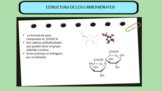  La formula de estos
compuestos es (CH2O) N
 Son cadenas polihidroxiladas
que pueden tener un grupo
aldehído o cetona.
 Se les sustituye un hidrogeno
por un hidroxilo.
ESTRUCTURA DE LOS CARBOHIDRATOS
 
