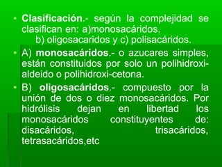 ▪ Clasificación.- según la complejidad se
clasifican en: a)monosacáridos,
b) oligosacaridos y c) polisacáridos.
▪ A) monosacáridos.- o azucares simples,
están constituidos por solo un polihidroxi-
aldeido o polihidroxi-cetona.
▪ B) oligosacáridos.- compuesto por la
unión de dos o diez monosacáridos. Por
hidrólisis dejan en libertad los
monosacáridos constituyentes de:
disacáridos, trisacáridos,
tetrasacáridos,etc
 