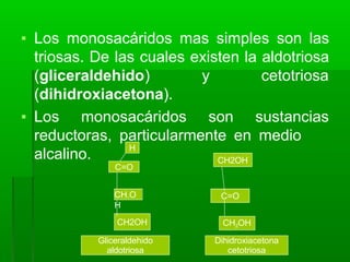 ▪ Los monosacáridos mas simples son las
triosas. De las cuales existen la aldotriosa
(gliceraldehido) y cetotriosa
(dihidroxiacetona).
▪ Los monosacáridos son sustancias
reductoras, particularmente en medio
alcalino.
C=O
CH.O
H
CH2OH
H
CH2OH
C=O
CH2OH
Gliceraldehido
aldotriosa
Dihidroxiacetona
cetotriosa
 