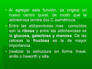▪ Al agregar esta función, se origina un
nuevo centro quiral, de modo que la
aldotetrosa tendrá dos C asimétricos.
▪ Entre las aldopentosas mas conocidos
son la ribosa y entre las aldohexosas es
la glucosa, galactosa y manosa. De las
cetosas la fructosa es la de mayor
importancia.
▪ (realizar la estructura en forma lineal,
anillo o haworth y silla.
 