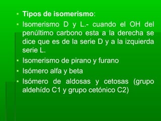▪ Tipos de isomerismo:
▪ Isomerismo D y L.- cuando el OH del
penúltimo carbono esta a la derecha se
dice que es de la serie D y a la izquierda
serie L.
▪ Isomerismo de pirano y furano
▪ Isómero alfa y beta
▪ Isómero de aldosas y cetosas (grupo
aldehído C1 y grupo cetónico C2)
 