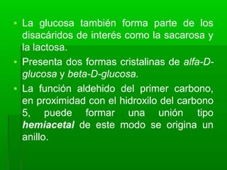 ▪ La glucosa también forma parte de los
disacáridos de interés como la sacarosa y
la lactosa.
▪ Presenta dos formas cristalinas de alfa-D-
glucosa y beta-D-glucosa.
▪ La función aldehido del primer carbono,
en proximidad con el hidroxilo del carbono
5, puede formar una unión tipo
hemiacetal de este modo se origina un
anillo.
 