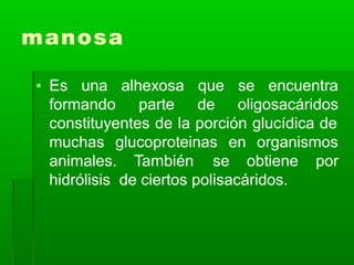 manosa
▪ Es una
formando
alhexosa que se encuentra
parte de oligosacáridos
constituyentes de la porción glucídica de
muchas glucoproteinas en organismos
animales. También se obtiene por
hidrólisis de ciertos polisacáridos.
 