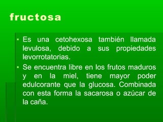 fructosa
▪ Es una cetohexosa también llamada
levulosa, debido a sus propiedades
levorrotatorias.
▪ Se encuentra libre en los frutos maduros
y en la miel, tiene mayor poder
edulcorante que la glucosa. Combinada
con esta forma la sacarosa o azúcar de
la caña.
 