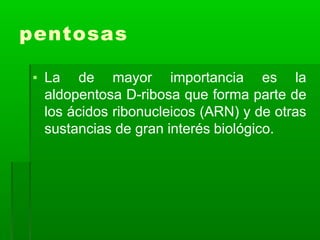 pentosas
▪ La de mayor importancia es la
aldopentosa D-ribosa que forma parte de
los ácidos ribonucleicos (ARN) y de otras
sustancias de gran interés biológico.
 