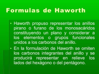 Formulas de Haworth
▪ Haworth propuso representar los anillos
pirano o furano de los monosacáridos
constituyendo un plano y considerar a
los elementos o grupos funcionales
unidos a los carbonos del anillo.
▪ En la formulación de Haworth se omiten
los carbonos integrantes del anillo y se
producirá representar en relieve los
lados del hexágono o del pentágono.
 