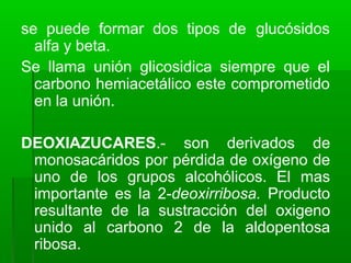 se puede formar dos tipos de glucósidos
alfa y beta.
Se llama unión glicosidica siempre que el
carbono hemiacetálico este comprometido
en la unión.
DEOXIAZUCARES.- son derivados de
monosacáridos por pérdida de oxígeno de
uno de los grupos alcohólicos. El mas
importante es la 2-deoxirribosa. Producto
resultante de la sustracción del oxigeno
unido al carbono 2 de la aldopentosa
ribosa.
 