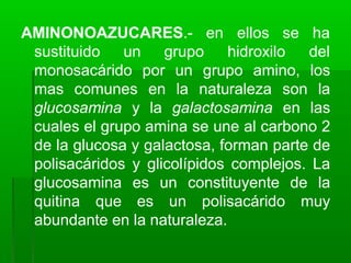 AMINONOAZUCARES.- en
sustituido un grupo hidroxilo
ellos se ha
del
monosacárido por un grupo amino, los
mas comunes en la naturaleza son la
glucosamina y la galactosamina en las
cuales el grupo amina se une al carbono 2
de la glucosa y galactosa, forman parte de
polisacáridos y glicolípidos complejos. La
glucosamina es un constituyente de la
quitina que es un polisacárido muy
abundante en la naturaleza.
 