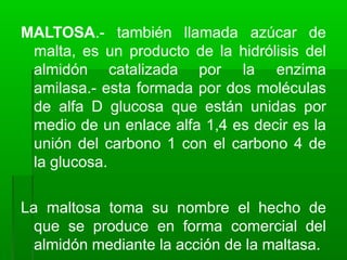 MALTOSA.- también llamada azúcar de
malta, es un producto de la hidrólisis del
almidón catalizada por la enzima
amilasa.- esta formada por dos moléculas
de alfa D glucosa que están unidas por
medio de un enlace alfa 1,4 es decir es la
unión del carbono 1 con el carbono 4 de
la glucosa.
La maltosa toma su nombre el hecho de
que se produce en forma comercial del
almidón mediante la acción de la maltasa.
 