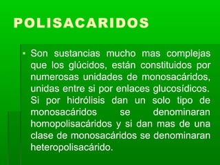 POLISACARIDOS
▪ Son sustancias mucho mas complejas
que los glúcidos, están constituidos por
numerosas unidades de monosacáridos,
unidas entre si por enlaces glucosídicos.
Si por hidrólisis
monosacáridos
dan un solo tipo de
se denominaran
homopolisacáridos y si dan mas de una
clase de monosacáridos se denominaran
heteropolisacárido.
 