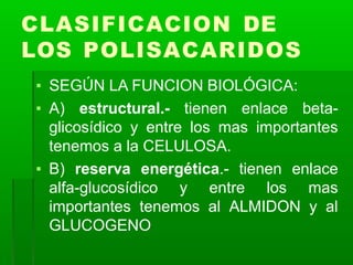 CLASIFICACION DE
LOS POLISACARIDOS
▪ SEGÚN LA FUNCION BIOLÓGICA:
▪ A) estructural.- tienen enlace beta-
glicosídico y entre los mas importantes
tenemos a la CELULOSA.
▪ B) reserva energética.- tienen enlace
alfa-glucosídico y entre los mas
importantes tenemos al ALMIDON y al
GLUCOGENO
 