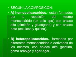 ▪ SEGÚN LA COMPOSICON:
▪ A) homopolisacáridos.- están formados
por la repetición del mismo
monosacárido (un solo tipo) con enlace
alfa (almidón y glucógeno) y con enlace
beta (celulosa y quitina).
▪ B) heteropolisacáridos.- formados por
diferentes monosacáridos o derivados de
los mismos, con enlace alfa (pectina,
goma arábiga y agar-agar)
 