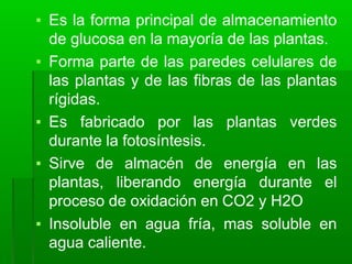 ▪ Es la forma principal de almacenamiento
de glucosa en la mayoría de las plantas.
▪ Forma parte de las paredes celulares de
las plantas y de las fibras de las plantas
rígidas.
▪ Es fabricado por las plantas verdes
durante la fotosíntesis.
▪ Sirve de almacén de energía en las
plantas, liberando energía durante el
proceso de oxidación en CO2 y H2O
▪ Insoluble en agua fría, mas soluble en
agua caliente.
 