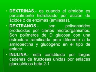 ▪ DEXTRINAS.- es cuando el almidón es
parcialmente hidrolizado por acción de
ácidos o de enzimas (amilasas).
▪ DEXTRANOS.- son polisacáridos
producidos por ciertos microorganismos.
Son polímeros de D glucosa con una
estructura ramificada pero diferente a la
amilopectina y glucógeno en el tipo de
enlace.
▪ INULINA.- esta constituido por largas
cadenas de fructosas unidas por enlaces
glucosídicos beta 2-1
 