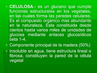 ▪ CELULOSA.- es un glucano que cumple
funciones estructurales en los vegetales,
en las cuales forma las paredes celulares.
Es el compuesto orgánico mas abundante
en la naturaleza. Esta constituida desde
cientos hasta varios miles de unidades de
glucosa mediante enlaces glucosídicos
beta 1-4.
▪ Componente principal de la madera (50%)
▪ Insoluble en agua, tiene estructura lineal o
fibrosa, constituyen la pared de la célula
vegetal
 