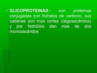 ▪ GLICOPROTEINAS.- son proteínas
conjugadas con hidratos de carbono, sus
cadenas son mas cortas (oligosacáridos)
y por hidrólisis dan mas de dos
monosacáridos
 