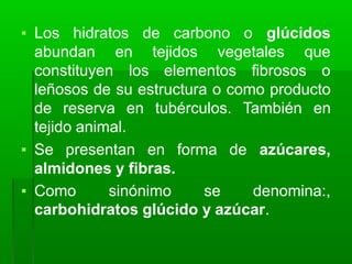 ▪ Los hidratos de carbono o glúcidos
tejidos vegetales que
abundan en
constituyen los elementos fibrosos o
leñosos de su estructura o como producto
de reserva en tubérculos. También en
tejido animal.
▪ Se presentan en forma de azúcares,
almidones y fibras.
▪ Como sinónimo se denomina:,
carbohidratos glúcido y azúcar.
 