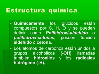 Estructura química
▪ Químicamente los glúcidos están
compuestos por C, H, O y se pueden
definir como Polihidroxi-aldehido o
polihidroxi-cetonas, poseen función
aldehido o cetona.
▪ Los átomos de carbonos están unidos a
grupos alcohólicos (-OH) llamadas
también hidroxilos y los radicales
hidrógeno (-H).
 