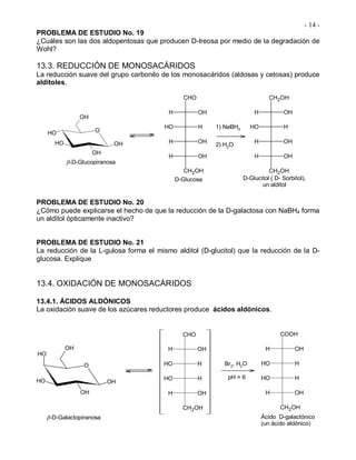 - 14 -
PROBLEMA DE ESTUDIO No. 19
¿Cuáles son las dos aldopentosas que producen D-treosa por medio de la degradación de
Wohl?
13.3. REDUCCIÓN DE MONOSACÁRIDOS
La reducción suave del grupo carbonilo de los monosacáridos (aldosas y cetosas) produce
alditoles.
O
OH
OHOH
OH
OH
-D-Glucopiranosa
CHO
CH2OH
H OH
OH H
H OH
H OH
CH2OH
CH2OH
H OH
OH H
H OH
H OH
1) NaBH4
2) H2O
D-Glucosa D-Glucitol ( D- Sorbitol),
un alditol
PROBLEMA DE ESTUDIO No. 20
¿Cómo puede explicarse el hecho de que la reducción de la D-galactosa con NaBH4 forma
un alditol ópticamente inactivo?
PROBLEMA DE ESTUDIO No. 21
La reducción de la L-gulosa forma el mismo alditol (D-glucitol) que la reducción de la D-
glucosa. Explique
13.4. OXIDACIÓN DE MONOSACÁRIDOS
13.4.1. ÁCIDOS ALDÓNICOS
La oxidación suave de los azúcares reductores produce ácidos aldónicos.
O
OH
OH
OHOH
OH
CHO
CH2OH
H OH
OH H
OH H
H OH
COOH
CH2OH
H OH
OH H
OH H
H OH
Br2, H2O
pH = 6
-D-Galactopiranosa Ácido D-galactónico
(un ácido aldónico)
 