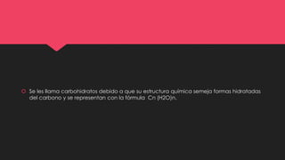 Se les llama carbohidratos debido a que su estructura química semeja formas hidratadas
del carbono y se representan con la fórmula Cn (H2O)n.
 