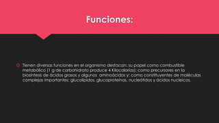 Funciones:
 Tienen diversas funciones en el organismo destacan: su papel como combustible
metabólico (1 g de carbohidrato produce 4 Kilocalorías); como precursores en la
biosíntesis de ácidos grasos y algunos aminoácidos y; como constituyentes de moléculas
complejas importantes: glucolípidos, glucoproteínas, nucleótidos y ácidos nucleicos.
 