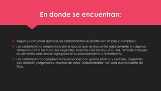 En donde se encuentran:
 Según su estructura química, los carbohidratos se dividen en: simples y complejos.
 Los carbohidratos simples incluyen el azúcar que se encuentra naturalmente en algunos
alimentos como las frutas, los vegetales, la leche y los lácteos. A su vez, también incluyen
los alimentos con azúcar agregada en su procesamiento y refinamiento.
 Los carbohidratos complejos incluyen panes con granos enteros y cereales, vegetales
con almidón y legumbres. Muchos de estos “carbohidratos” son una buena fuente de
fibra.
 